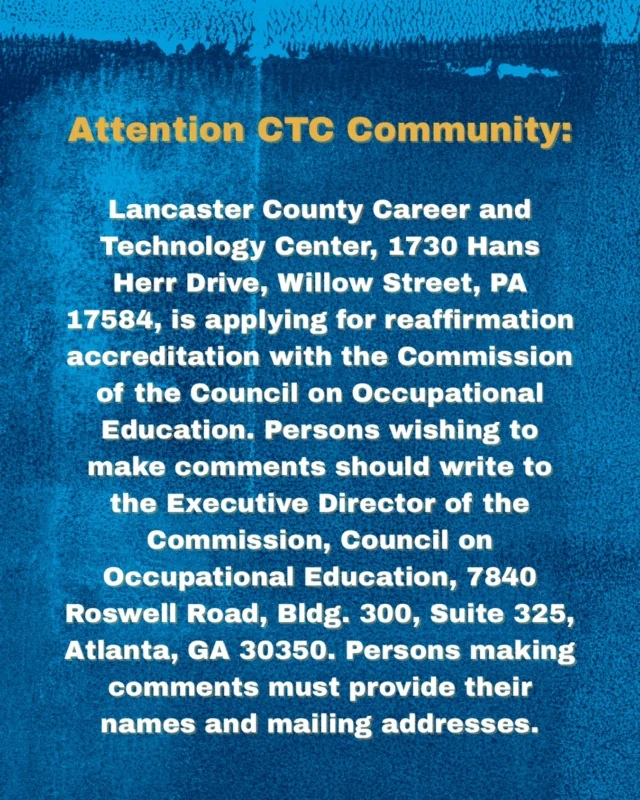 Attention CTC Community:

Lancaster County Career and Technology Center, 1730 Hans Herr Drive, Willow Street, PA 17584, is applying for reaffirmation accreditation with the Commission of the Council on Occupational Education. Persons wishing to make comments should write to the Executive Director of the Commission, Council on Occupational Education, 7840 Roswell Road, Bldg. 300, Suite 325, Atlanta, GA 30350. Persons making comments must provide their names and mailing addresses.